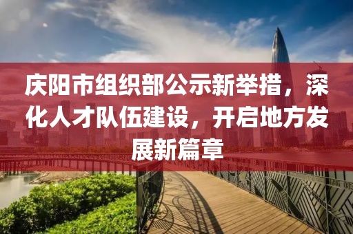 慶陽市組織部公示新舉措，深化人才隊伍建設，開啟地方發(fā)展新篇章